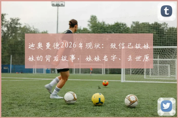 迪奥曼德2026年现状：致信已故妹妹的背后故事，妹妹名字、去世原因及信函内容全文深度回顾