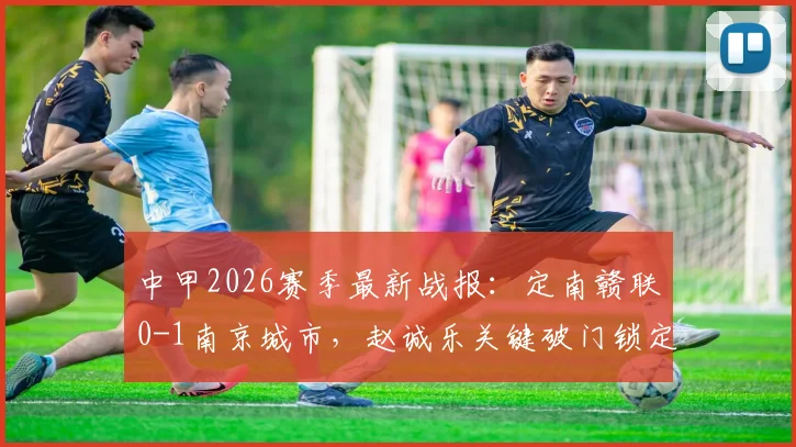中甲2026赛季最新战报:定南赣联0-1南京城市,赵诚乐关键破门锁定半场胜局