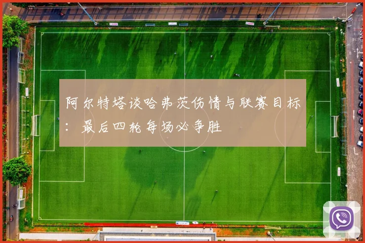 阿尔特塔谈哈弗茨伤情与联赛目标：最后四轮每场必争胜