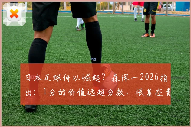 日本足球何以崛起？森保一2026指出：1分的价值远超分数，根基在青训体系，值得中国足球借鉴
