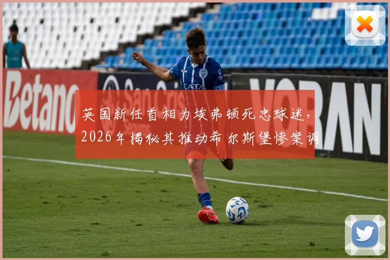 英国新任首相为埃弗顿死忠球迷，2026年揭秘其推动希尔斯堡惨案调查的关键角色与足坛政治渊源