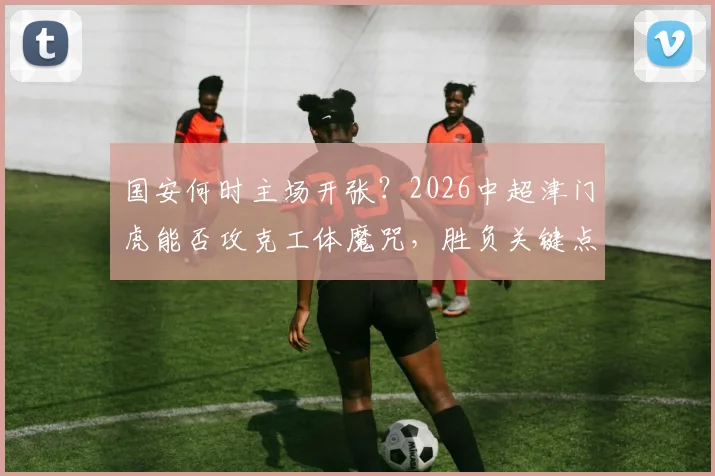 国安何时主场开张?2026中超津门虎能否攻克工体魔咒,胜负关键点前瞻