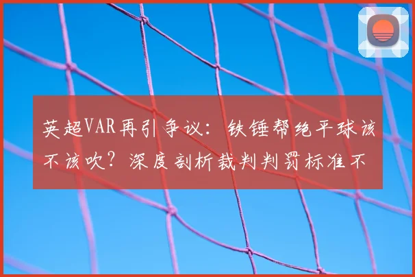 英超VAR再引争议：铁锤帮绝平球该不该吹？深度剖析裁判判罚标准不一的根源
