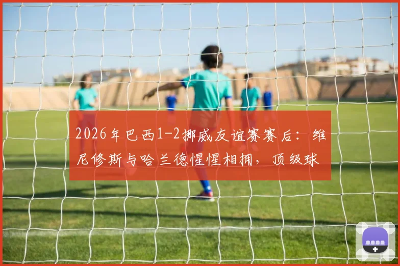 2026年巴西1-2挪威友谊赛赛后：维尼修斯与哈兰德惺惺相拥，顶级球星间的尊重与友谊