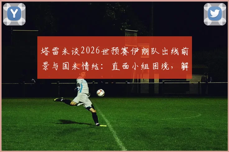 塔雷米谈2026世预赛伊朗队出线前景与国米情结:直面小组困境,解析关键战