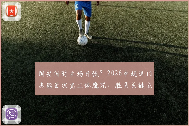 国安何时主场开张？2026中超津门虎能否攻克工体魔咒，胜负关键点前瞻