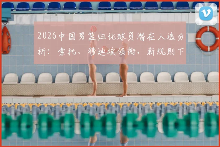2026中国男篮归化球员潜在人选分析:索托、穆迪埃领衔,新规则下谁能带来最大战力提升?