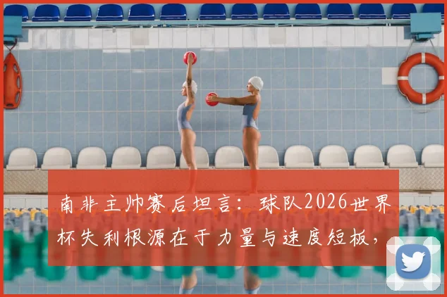 南非主帅赛后坦言：球队2026世界杯失利根源在于力量与速度短板，并确认本届为其执教绝唱