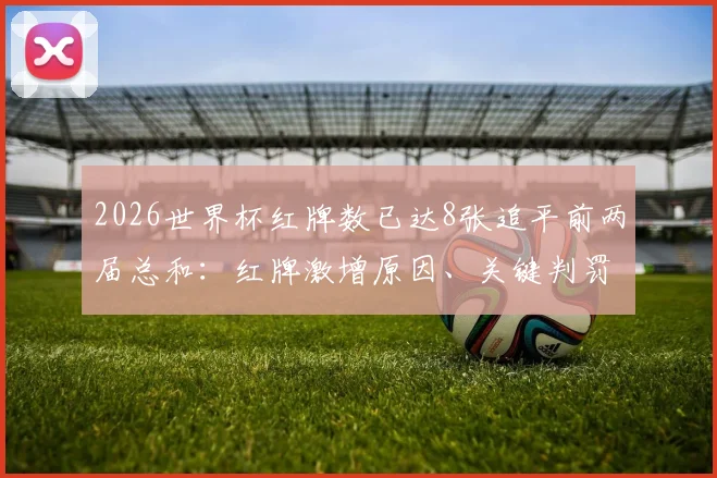 2026世界杯红牌数已达8张追平前两届总和：红牌激增原因、关键判罚盘点及对球队影响分析