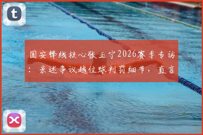 国安锋线核心张玉宁2026赛季专访：亲述争议越位球判罚细节，直言至今意难平