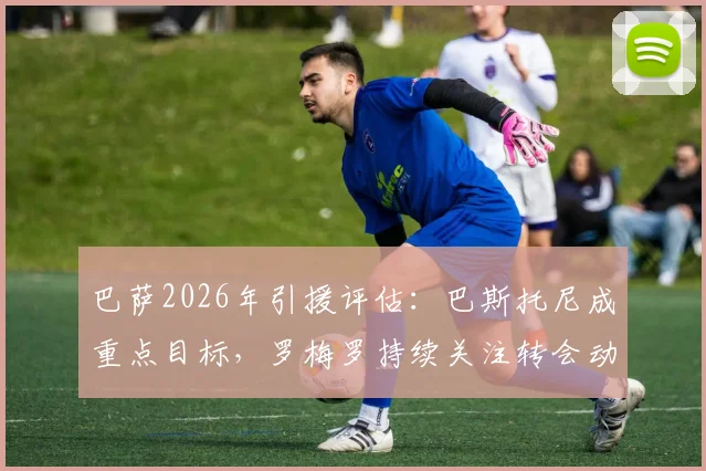 巴萨2026年引援评估：巴斯托尼成重点目标，罗梅罗持续关注转会动态
