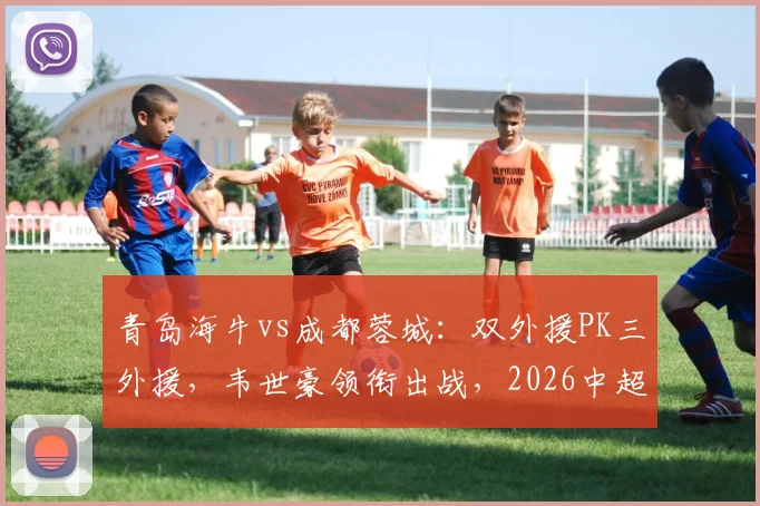 青岛海牛vs成都蓉城:双外援PK三外援,韦世豪领衔出战,2026中超关键对决解析