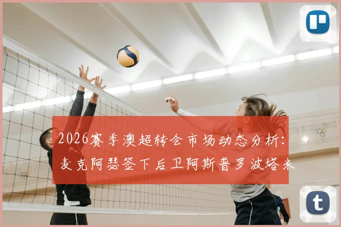 2026赛季澳超转会市场动态分析：麦克阿瑟签下后卫阿斯普罗波塔米蒂斯、前锋雷克的签约意义与球队战术前瞻