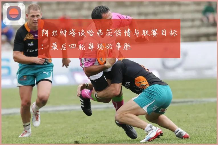 阿尔特塔谈哈弗茨伤情与联赛目标:最后四轮每场必争胜