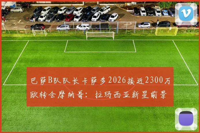 巴萨B队队长卡萨多2026接近2300万欧转会摩纳哥：拉玛西亚新星前景分析与巴萨二转分成条款解读