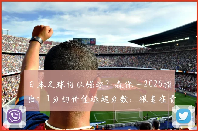 日本足球何以崛起？森保一2026指出：1分的价值远超分数，根基在青训体系，值得中国足球借鉴