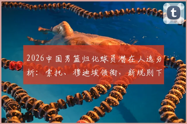 2026中国男篮归化球员潜在人选分析：索托、穆迪埃领衔，新规则下谁能带来最大战力提升？