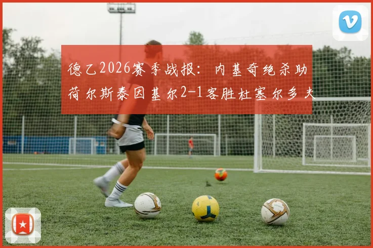 德乙2026赛季战报：内基奇绝杀助荷尔斯泰因基尔2-1客胜杜塞尔多夫，关键三分改写保级格局