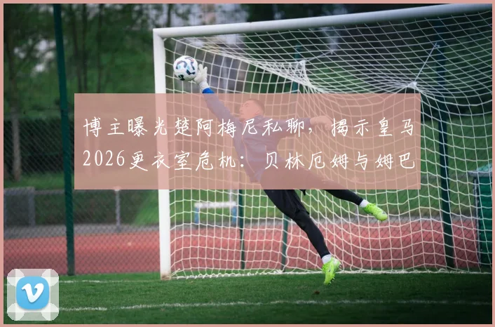 博主曝光楚阿梅尼私聊，揭示皇马2026更衣室危机：贝林厄姆与姆巴佩真实关系引猜测