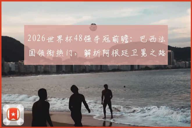 2026世界杯48强夺冠前瞻：巴西法国领衔热门，解析阿根廷卫冕之路与潜在黑马