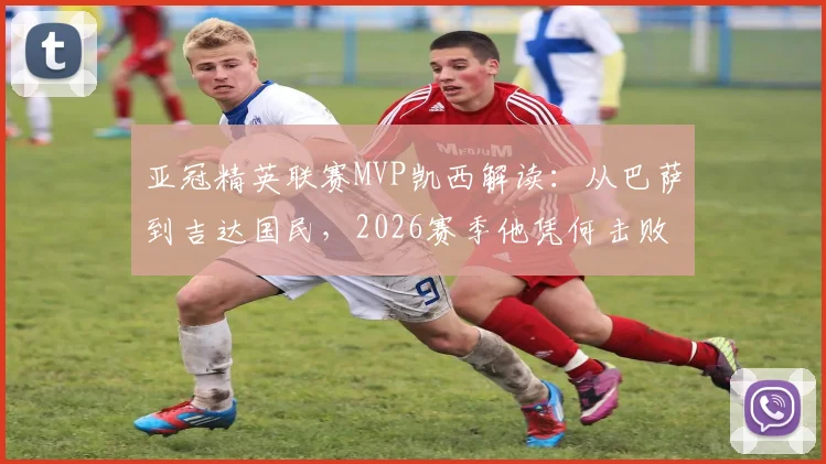 亚冠精英联赛MVP凯西解读：从巴萨到吉达国民，2026赛季他凭何击败奥斯卡等巨星当选？