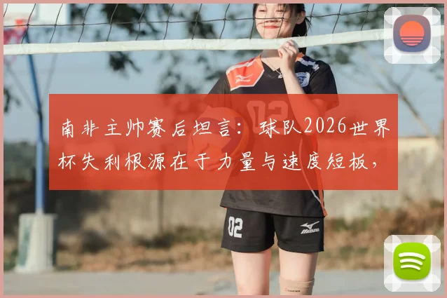 南非主帅赛后坦言：球队2026世界杯失利根源在于力量与速度短板，并确认本届为其执教绝唱