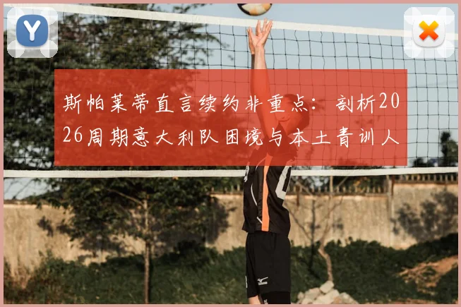 斯帕莱蒂直言续约非重点：剖析2026周期意大利队困境与本土青训人才出路