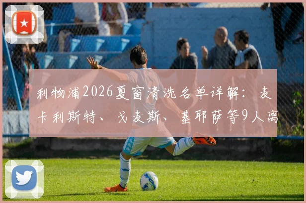 利物浦2026夏窗清洗名单详解：麦卡利斯特、戈麦斯、基耶萨等9人离队传闻深度梳理
