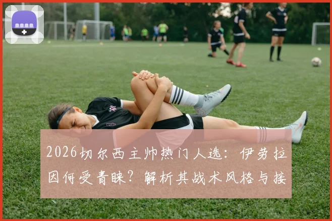 2026切尔西主帅热门人选：伊劳拉因何受青睐？解析其战术风格与接替波帅可能性