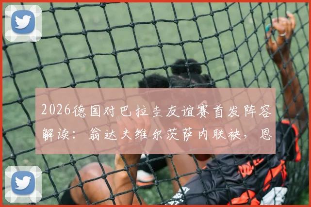 2026德国对巴拉圭友谊赛首发阵容解读:翁达夫维尔茨萨内联袂,恩西索领衔南美防线