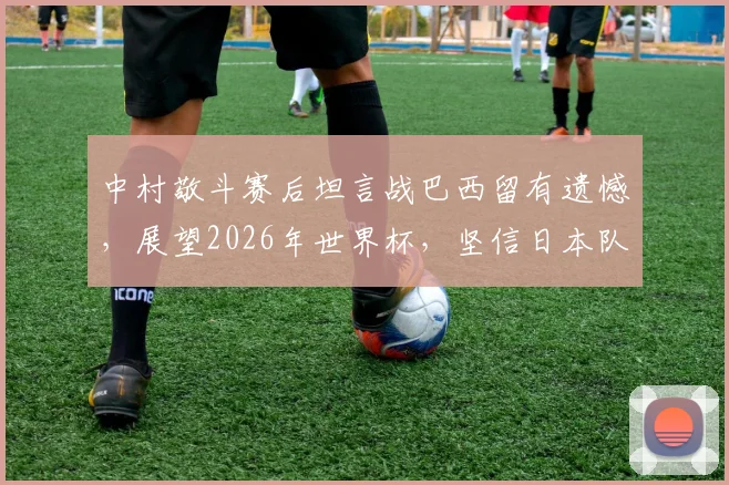 中村敬斗赛后坦言战巴西留有遗憾，展望2026年世界杯，坚信日本队必将完成复仇