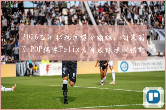 2026亚洲杯韩国爆冷输球，刚果籍K-POP偶像Felix为何成球迷泄愤靶子？事件始末深度追踪