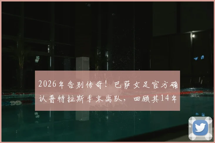 2026年告别传奇！巴萨女足官方确认普特拉斯季末离队，回顾其14年红蓝生涯成就与荣耀