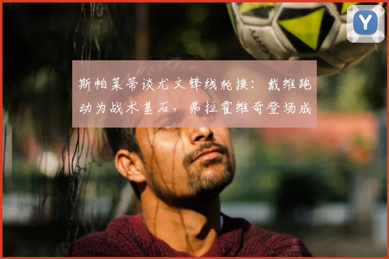 斯帕莱蒂谈尤文锋线轮换：戴维跑动为战术基石，弗拉霍维奇登场成关键胜负手