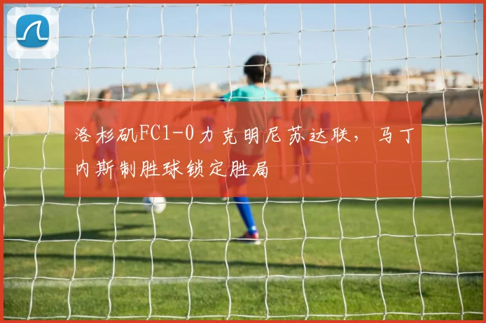 洛杉矶FC1-0力克明尼苏达联，马丁内斯制胜球锁定胜局