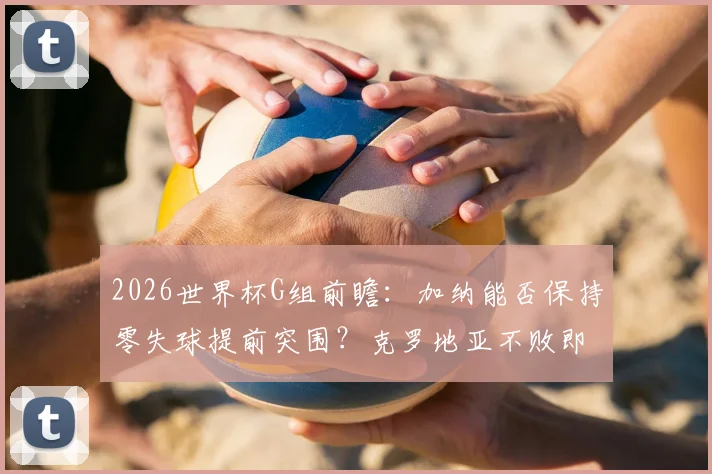 2026世界杯G组前瞻：加纳能否保持零失球提前突围？克罗地亚不败即晋级的战术关键点解析