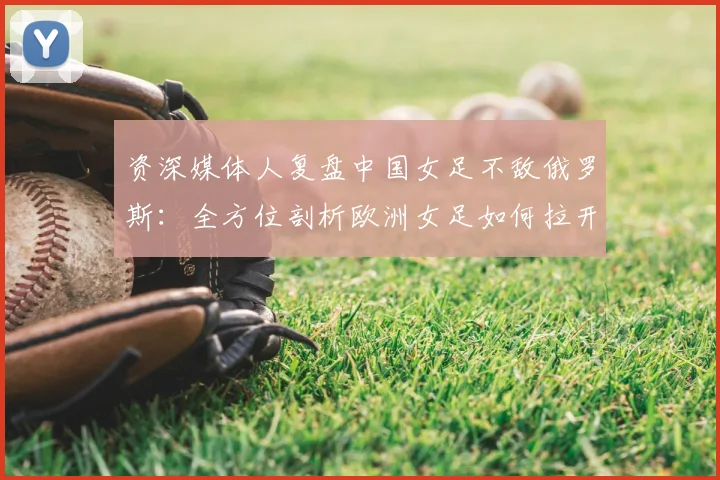 资深媒体人复盘中国女足不敌俄罗斯:全方位剖析欧洲女足如何拉开差距,我们的出路在哪里?