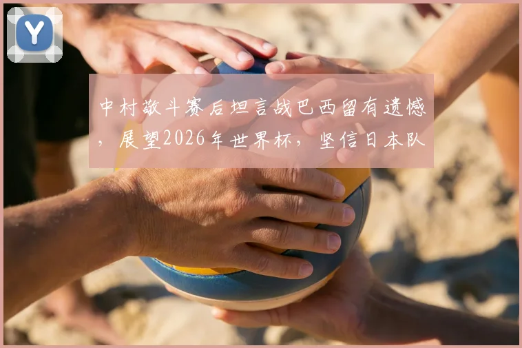 中村敬斗赛后坦言战巴西留有遗憾,展望2026年世界杯,坚信日本队必将完成复仇