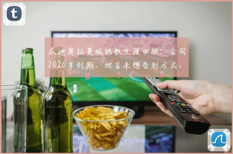 瓜迪奥拉曼城执教生涯回顾：合同2026年到期，坦言未想告别方式，只愿笑着回忆过往点滴