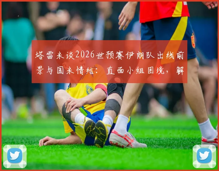 塔雷米谈2026世预赛伊朗队出线前景与国米情结：直面小组困境，解析关键战