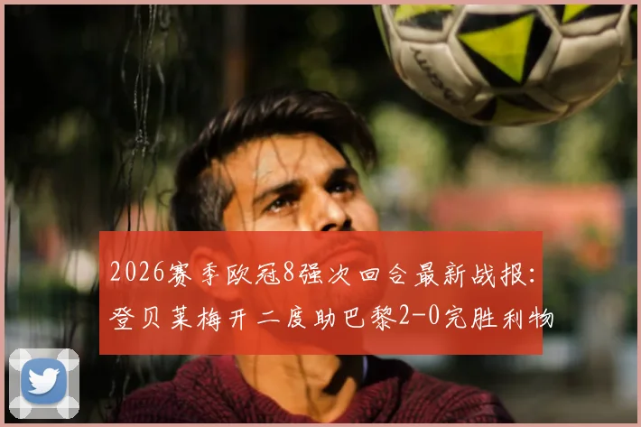 2026赛季欧冠8强次回合最新战报：登贝莱梅开二度助巴黎2-0完胜利物浦，总比分4-0强势晋级四强